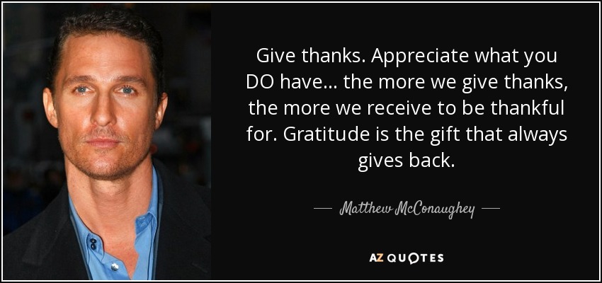 Give thanks. Appreciate what you DO have ... the more we give thanks, the more we receive to be thankful for. Gratitude is the gift that always gives back. - Matthew McConaughey