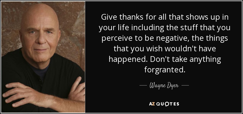 Give thanks for all that shows up in your life including the stuff that you perceive to be negative, the things that you wish wouldn't have happened. Don't take anything forgranted. - Wayne Dyer