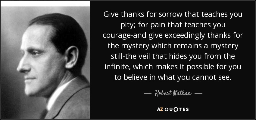 Give thanks for sorrow that teaches you pity; for pain that teaches you courage-and give exceedingly thanks for the mystery which remains a mystery still-the veil that hides you from the infinite, which makes it possible for you to believe in what you cannot see. - Robert Nathan