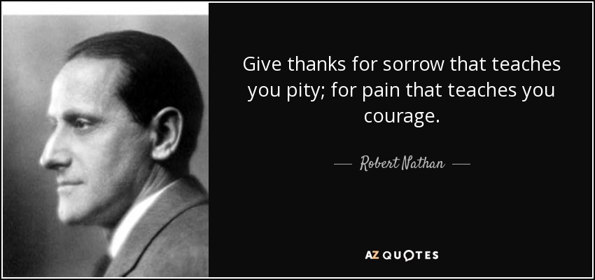 Give thanks for sorrow that teaches you pity; for pain that teaches you courage. - Robert Nathan