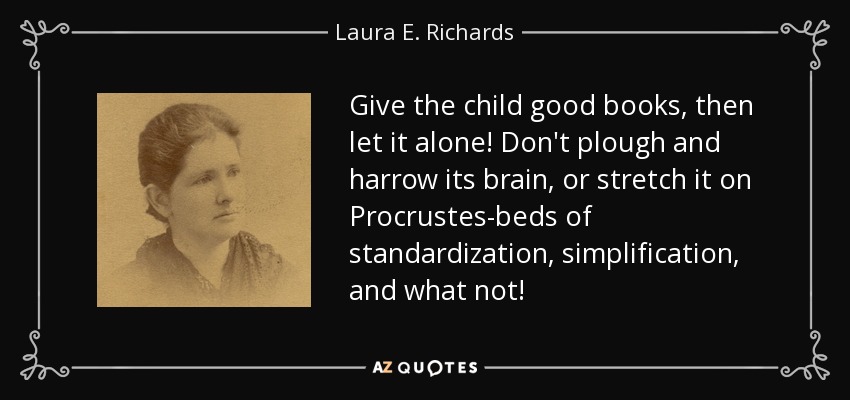 Give the child good books, then let it alone! Don't plough and harrow its brain, or stretch it on Procrustes-beds of standardization, simplification, and what not! - Laura E. Richards
