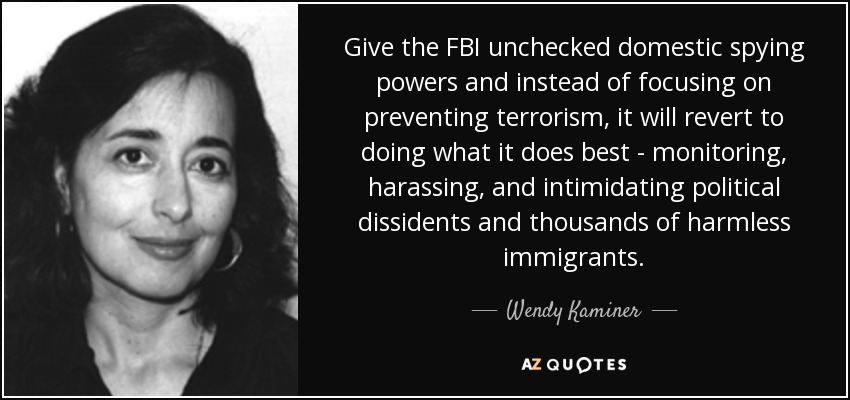 Give the FBI unchecked domestic spying powers and instead of focusing on preventing terrorism, it will revert to doing what it does best - monitoring, harassing, and intimidating political dissidents and thousands of harmless immigrants. - Wendy Kaminer
