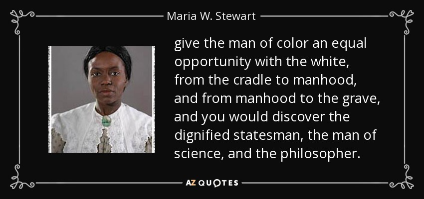 give the man of color an equal opportunity with the white, from the cradle to manhood, and from manhood to the grave, and you would discover the dignified statesman, the man of science, and the philosopher. - Maria W. Stewart