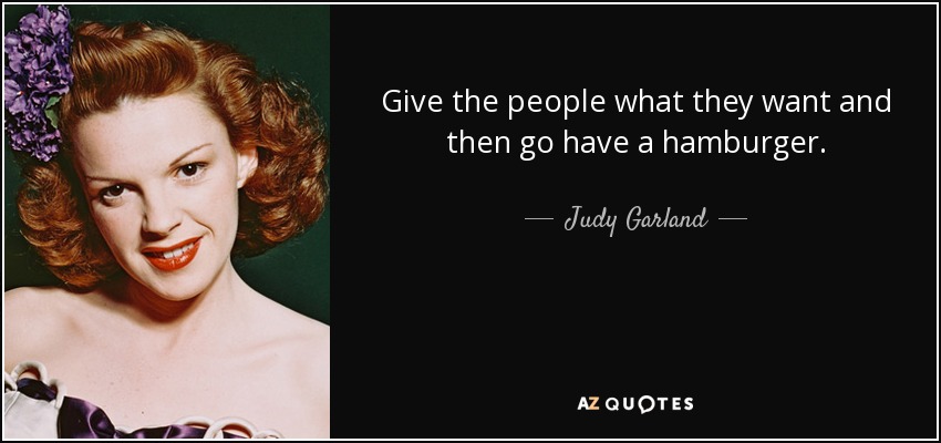 Give the people what they want and then go have a hamburger. - Judy Garland