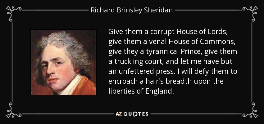 Give them a corrupt House of Lords, give them a venal House of Commons, give they a tyrannical Prince, give them a truckling court, and let me have but an unfettered press. I will defy them to encroach a hair's breadth upon the liberties of England. - Richard Brinsley Sheridan
