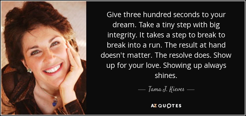 Give three hundred seconds to your dream. Take a tiny step with big integrity. It takes a step to break to break into a run. The result at hand doesn't matter. The resolve does. Show up for your love. Showing up always shines. - Tama J. Kieves