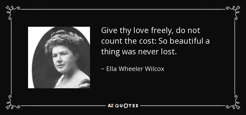 Give thy love freely, do not count the cost: So beautiful a thing was never lost. - Ella Wheeler Wilcox