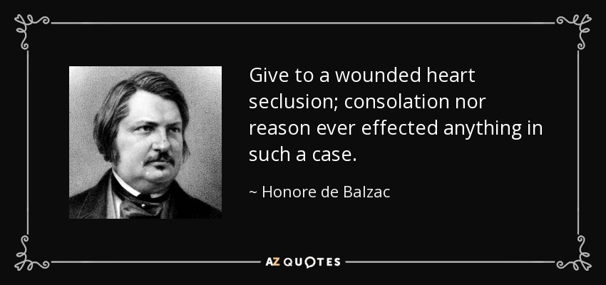 Give to a wounded heart seclusion; consolation nor reason ever effected anything in such a case. - Honore de Balzac
