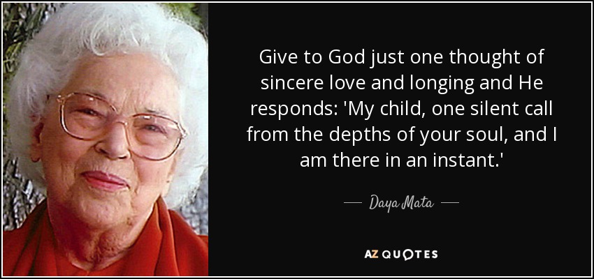 Give to God just one thought of sincere love and longing and He responds: 'My child, one silent call from the depths of your soul, and I am there in an instant.' - Daya Mata