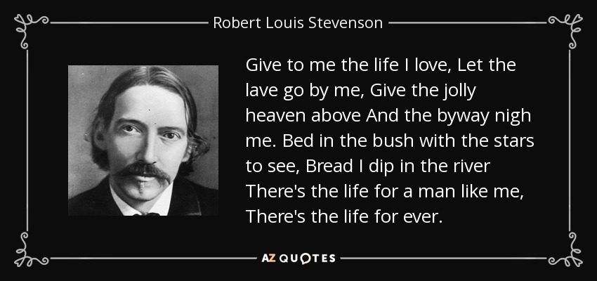 Give to me the life I love, Let the lave go by me, Give the jolly heaven above And the byway nigh me. Bed in the bush with the stars to see, Bread I dip in the river There's the life for a man like me, There's the life for ever. - Robert Louis Stevenson