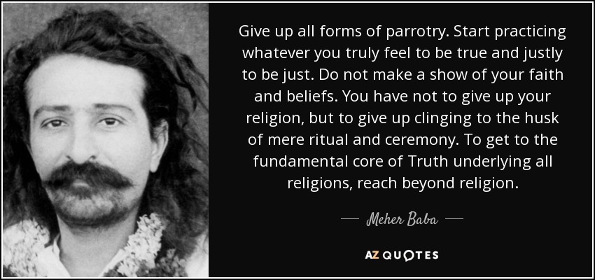 Give up all forms of parrotry. Start practicing whatever you truly feel to be true and justly to be just. Do not make a show of your faith and beliefs. You have not to give up your religion, but to give up clinging to the husk of mere ritual and ceremony. To get to the fundamental core of Truth underlying all religions, reach beyond religion. - Meher Baba