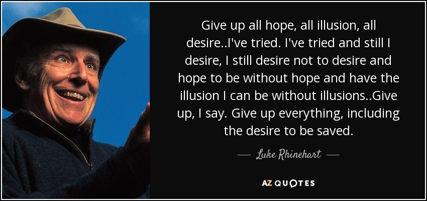 Give up all hope, all illusion, all desire..I've tried. I've tried and still I desire, I still desire not to desire and hope to be without hope and have the illusion I can be without illusions..Give up, I say. Give up everything, including the desire to be saved. - Luke Rhinehart