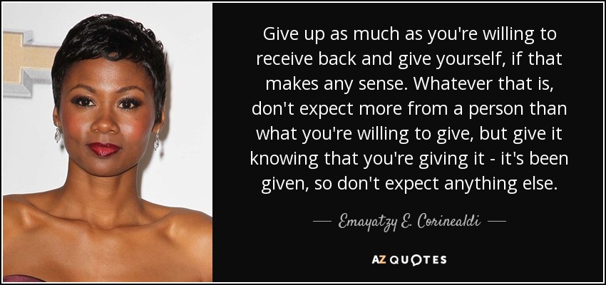 Give up as much as you're willing to receive back and give yourself, if that makes any sense. Whatever that is, don't expect more from a person than what you're willing to give, but give it knowing that you're giving it - it's been given, so don't expect anything else. - Emayatzy E. Corinealdi