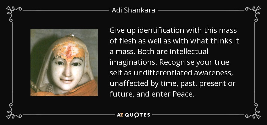 Give up identification with this mass of flesh as well as with what thinks it a mass. Both are intellectual imaginations. Recognise your true self as undifferentiated awareness, unaffected by time, past, present or future, and enter Peace. - Adi Shankara