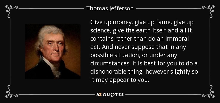 Give up money, give up fame, give up science, give the earth itself and all it contains rather than do an immoral act. And never suppose that in any possible situation, or under any circumstances, it is best for you to do a dishonorable thing, however slightly so it may appear to you. - Thomas Jefferson