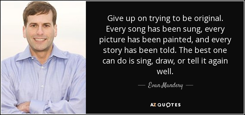 Give up on trying to be original. Every song has been sung, every picture has been painted, and every story has been told. The best one can do is sing, draw, or tell it again well. - Evan Mandery