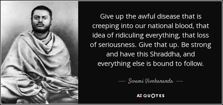 Give up the awful disease that is creeping into our national blood, that idea of ridiculing everything, that loss of seriousness. Give that up. Be strong and have this Shraddha, and everything else is bound to follow. - Swami Vivekananda