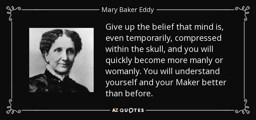 Give up the belief that mind is, even temporarily, compressed within the skull, and you will quickly become more manly or womanly. You will understand yourself and your Maker better than before. - Mary Baker Eddy