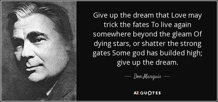 Give up the dream that Love may trick the fates To live again somewhere beyond the gleam Of dying stars, or shatter the strong gates Some god has builded high; give up the dream. - Don Marquis