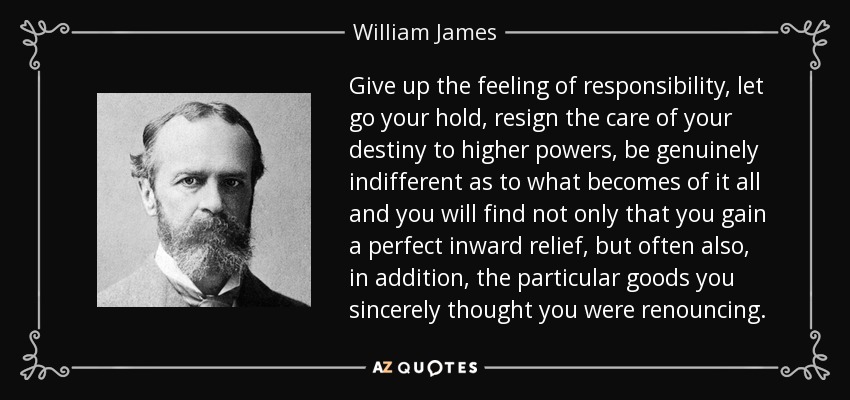 Give up the feeling of responsibility, let go your hold, resign the care of your destiny to higher powers, be genuinely indifferent as to what becomes of it all and you will find not only that you gain a perfect inward relief, but often also, in addition, the particular goods you sincerely thought you were renouncing. - William James