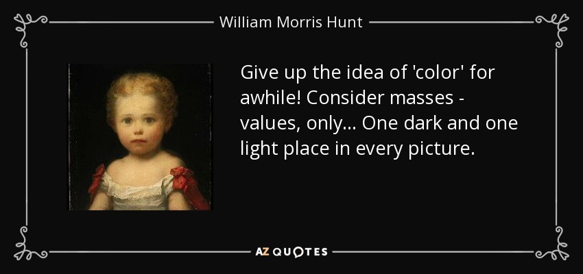 Give up the idea of 'color' for awhile! Consider masses - values, only... One dark and one light place in every picture. - William Morris Hunt