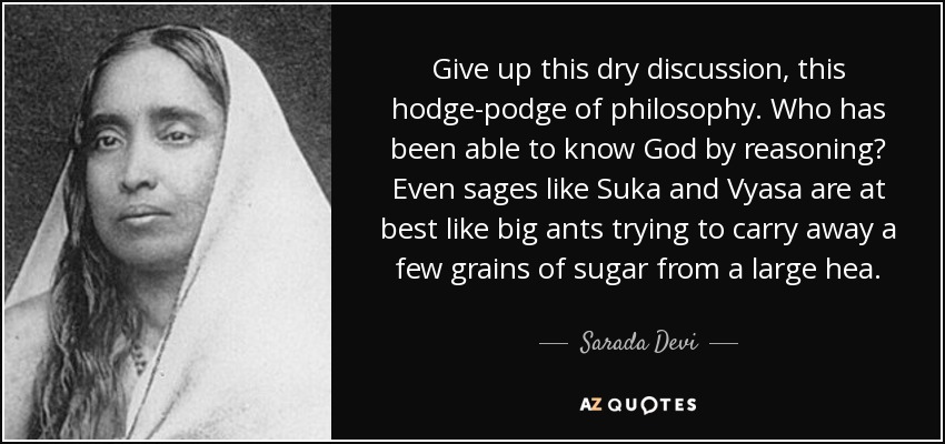 Give up this dry discussion, this hodge-podge of philosophy. Who has been able to know God by reasoning? Even sages like Suka and Vyasa are at best like big ants trying to carry away a few grains of sugar from a large hea. - Sarada Devi