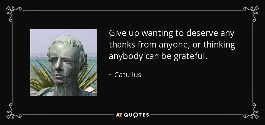 Give up wanting to deserve any thanks from anyone, or thinking anybody can be grateful. - Catullus