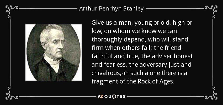 Give us a man, young or old, high or low, on whom we know we can thoroughly depend, who will stand firm when others fail; the friend faithful and true, the adviser honest and fearless, the adversary just and chivalrous,-in such a one there is a fragment of the Rock of Ages. - Arthur Penrhyn Stanley