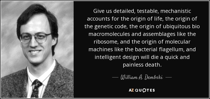 Give us detailed, testable, mechanistic accounts for the origin of life, the origin of the genetic code, the origin of ubiquitous bio macromolecules and assemblages like the ribosome, and the origin of molecular machines like the bacterial flagellum, and intelligent design will die a quick and painless death. - William A. Dembski