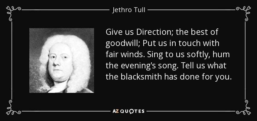 Give us Direction; the best of goodwill; Put us in touch with fair winds. Sing to us softly, hum the evening's song. Tell us what the blacksmith has done for you. - Jethro Tull