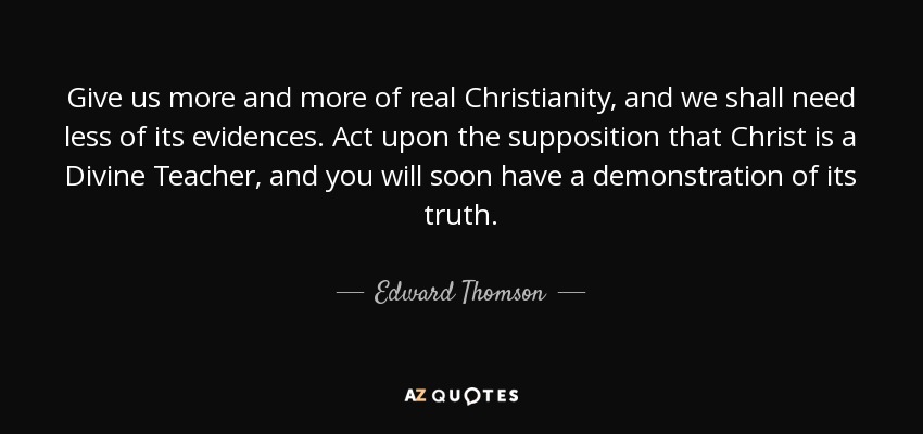 Give us more and more of real Christianity, and we shall need less of its evidences. Act upon the supposition that Christ is a Divine Teacher, and you will soon have a demonstration of its truth. - Edward Thomson