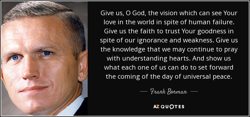 Give us, O God, the vision which can see Your love in the world in spite of human failure. Give us the faith to trust Your goodness in spite of our ignorance and weakness. Give us the knowledge that we may continue to pray with understanding hearts. And show us what each one of us can do to set forward the coming of the day of universal peace. - Frank Borman