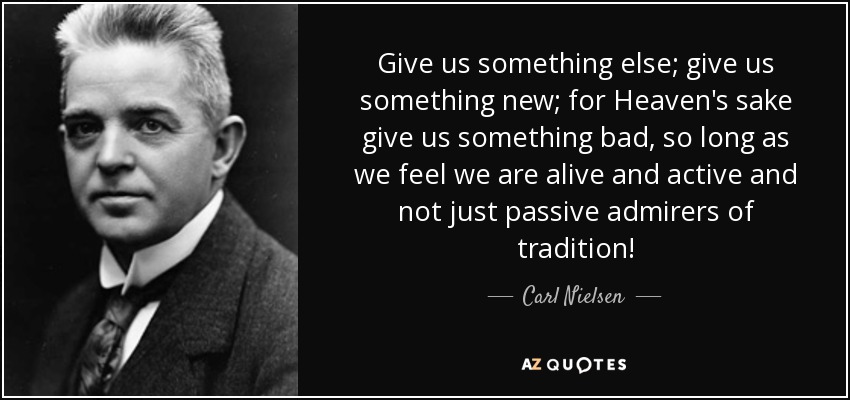 Give us something else; give us something new; for Heaven's sake give us something bad, so long as we feel we are alive and active and not just passive admirers of tradition! - Carl Nielsen