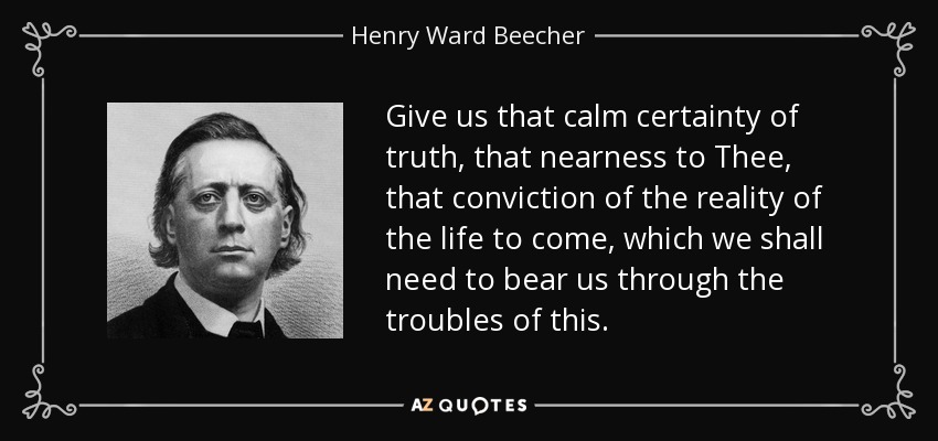 Give us that calm certainty of truth, that nearness to Thee, that conviction of the reality of the life to come, which we shall need to bear us through the troubles of this. - Henry Ward Beecher
