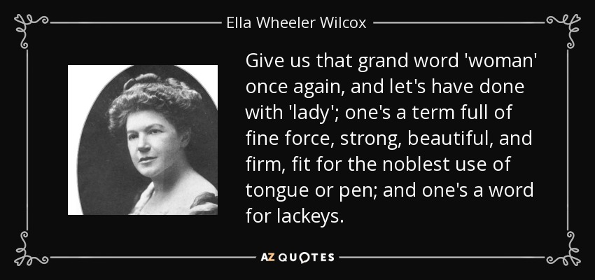 Give us that grand word 'woman' once again, and let's have done with 'lady'; one's a term full of fine force, strong, beautiful, and firm, fit for the noblest use of tongue or pen; and one's a word for lackeys. - Ella Wheeler Wilcox