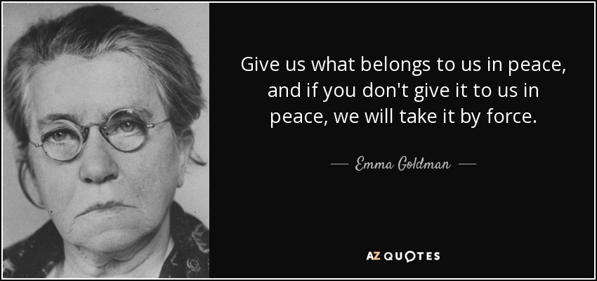 Give us what belongs to us in peace, and if you don't give it to us in peace, we will take it by force. - Emma Goldman