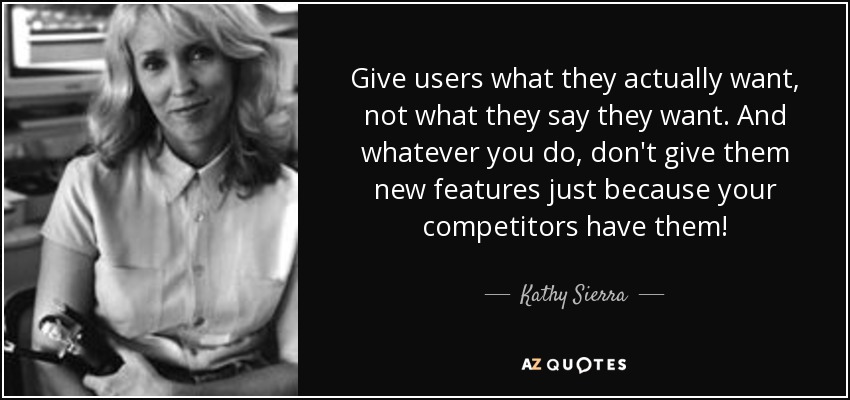 Give users what they actually want, not what they say they want. And whatever you do, don't give them new features just because your competitors have them! - Kathy Sierra