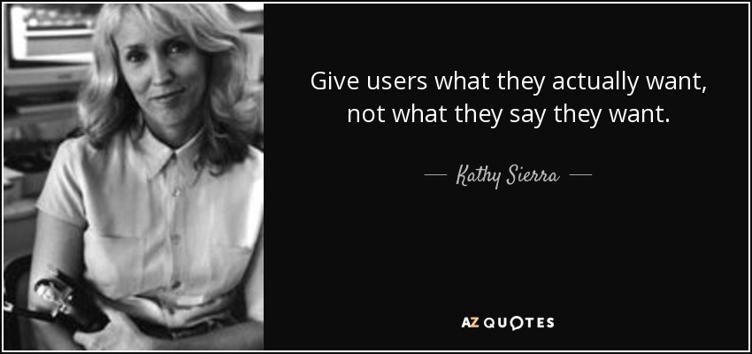 Give users what they actually want, not what they say they want. - Kathy Sierra