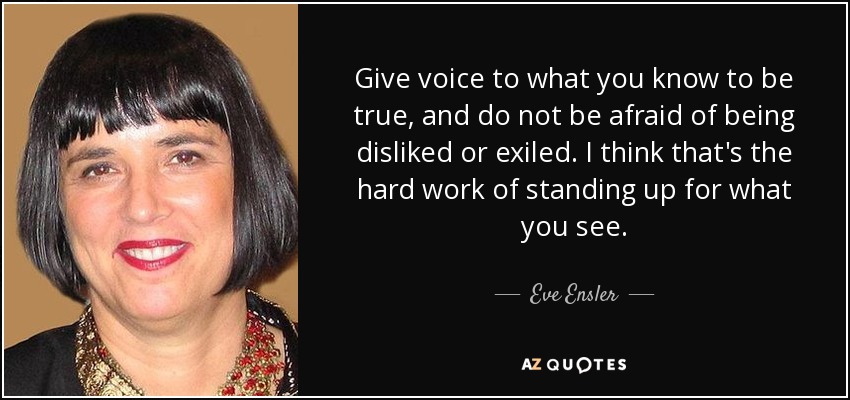 Give voice to what you know to be true, and do not be afraid of being disliked or exiled. I think that's the hard work of standing up for what you see. - Eve Ensler