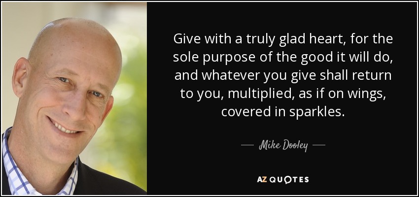 Give with a truly glad heart, for the sole purpose of the good it will do, and whatever you give shall return to you, multiplied, as if on wings, covered in sparkles. - Mike Dooley