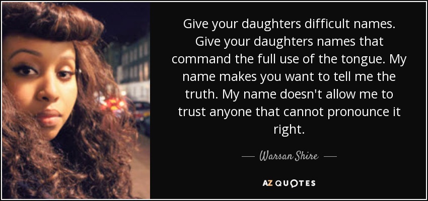Give your daughters difficult names. Give your daughters names that command the full use of the tongue. My name makes you want to tell me the truth. My name doesn't allow me to trust anyone that cannot pronounce it right. - Warsan Shire