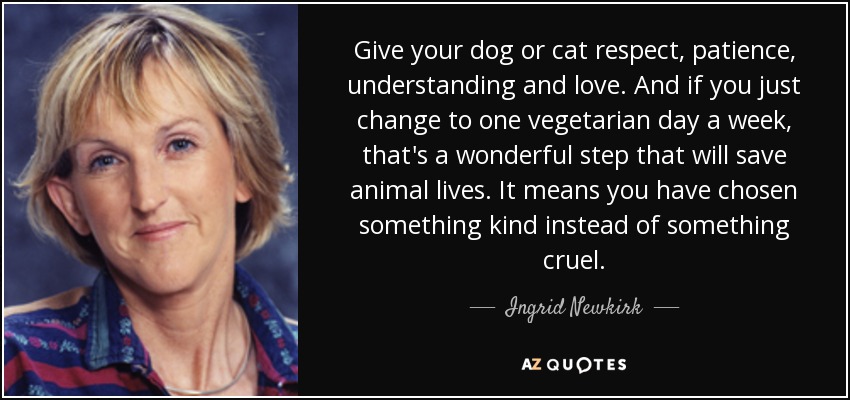 Give your dog or cat respect, patience, understanding and love. And if you just change to one vegetarian day a week, that's a wonderful step that will save animal lives. It means you have chosen something kind instead of something cruel. - Ingrid Newkirk