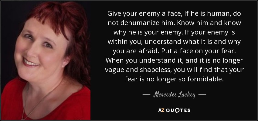 Give your enemy a face, If he is human, do not dehumanize him. Know him and know why he is your enemy. If your enemy is within you, understand what it is and why you are afraid. Put a face on your fear. When you understand it, and it is no longer vague and shapeless, you will find that your fear is no longer so formidable. - Mercedes Lackey