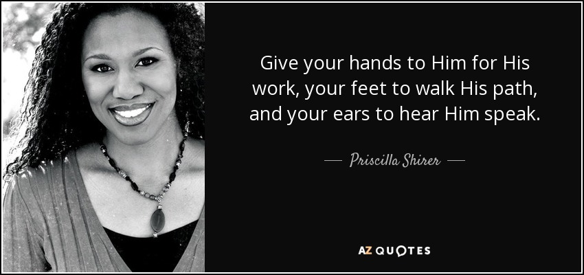 Give your hands to Him for His work, your feet to walk His path, and your ears to hear Him speak. - Priscilla Shirer