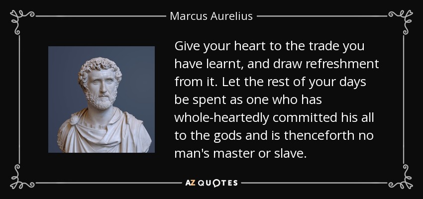 Give your heart to the trade you have learnt, and draw refreshment from it. Let the rest of your days be spent as one who has whole-heartedly committed his all to the gods and is thenceforth no man's master or slave. - Marcus Aurelius
