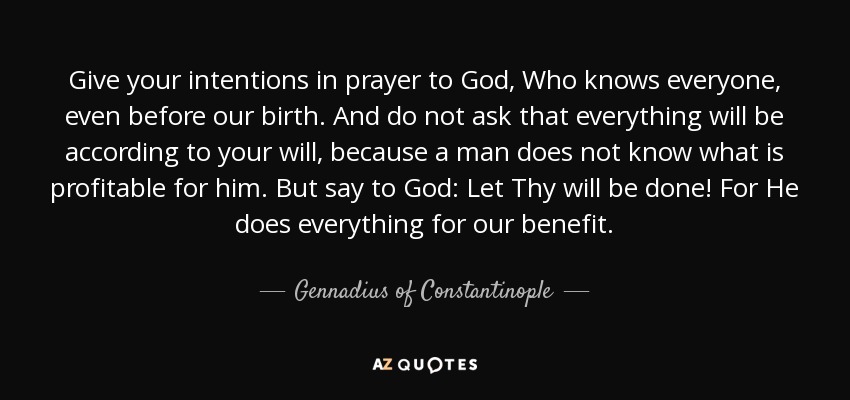 Give your intentions in prayer to God, Who knows everyone, even before our birth. And do not ask that everything will be according to your will, because a man does not know what is profitable for him. But say to God: Let Thy will be done! For He does everything for our benefit. - Gennadius of Constantinople