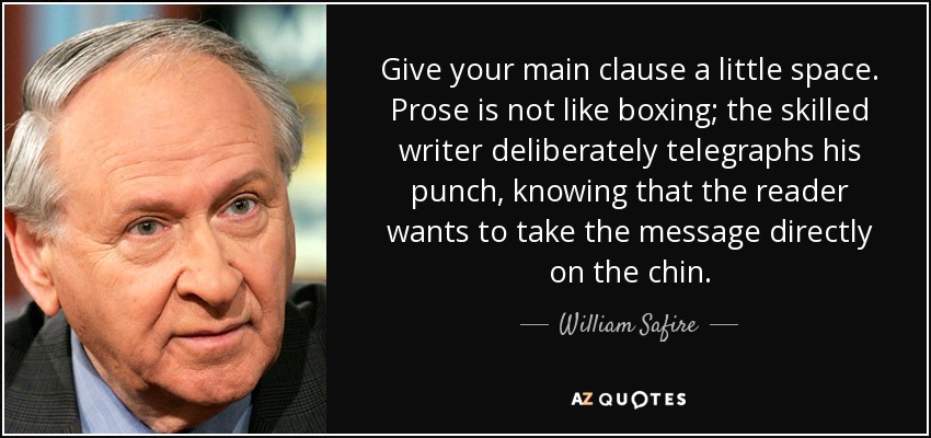 Give your main clause a little space. Prose is not like boxing; the skilled writer deliberately telegraphs his punch, knowing that the reader wants to take the message directly on the chin. - William Safire