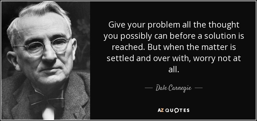 Give your problem all the thought you possibly can before a solution is reached. But when the matter is settled and over with, worry not at all. - Dale Carnegie