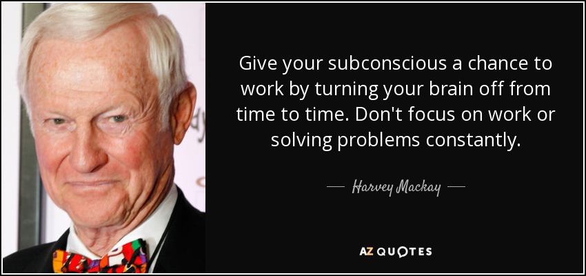 Give your subconscious a chance to work by turning your brain off from time to time. Don't focus on work or solving problems constantly. - Harvey Mackay