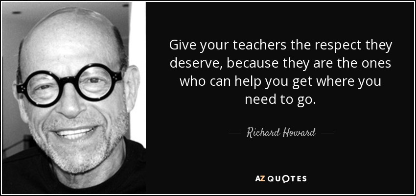 Give your teachers the respect they deserve, because they are the ones who can help you get where you need to go. - Richard Howard